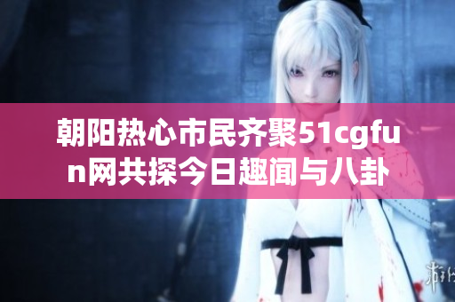 朝阳热心市民齐聚51cgfun网共探今日趣闻与八卦