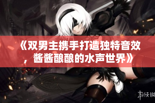 《双男主携手打造独特音效，酱酱酿酿的水声世界》
