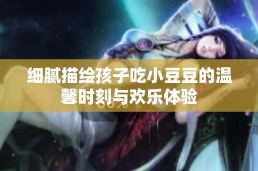细腻描绘孩子吃小豆豆的温馨时刻与欢乐体验