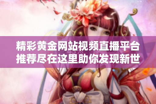 精彩黄金网站视频直播平台推荐尽在这里助你发现新世界