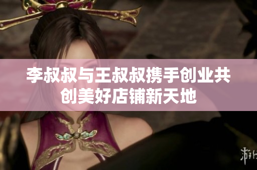 李叔叔与王叔叔携手创业共创美好店铺新天地