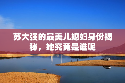 苏大强的最美儿媳妇身份揭秘，她究竟是谁呢