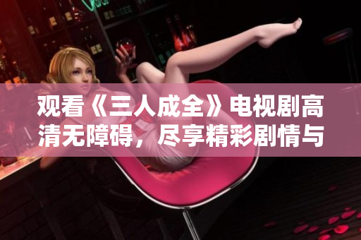 观看《三人成全》电视剧高清无障碍，尽享精彩剧情与情感纠葛