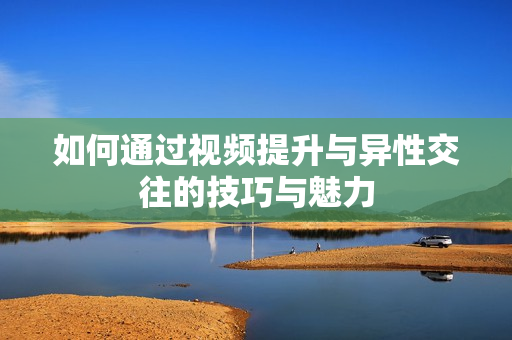 如何通过视频提升与异性交往的技巧与魅力