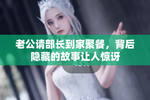 老公请部长到家聚餐，背后隐藏的故事让人惊讶