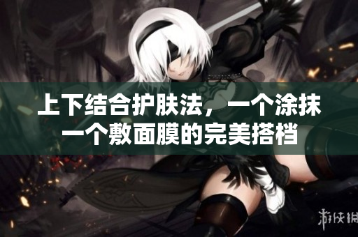 上下结合护肤法，一个涂抹一个敷面膜的完美搭档