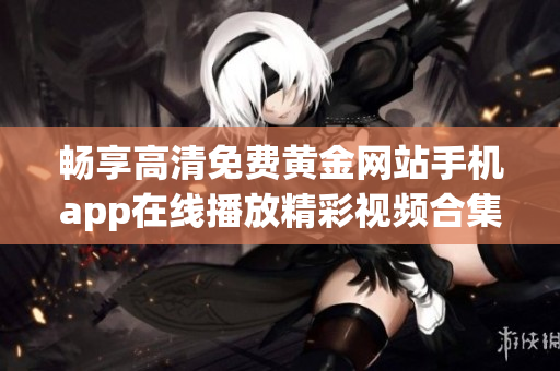 畅享高清免费黄金网站手机app在线播放精彩视频合集