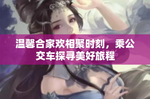 温馨合家欢相聚时刻，乘公交车探寻美好旅程