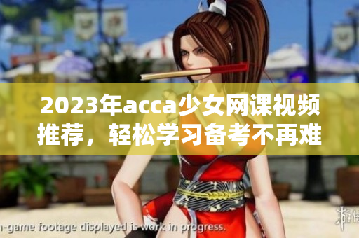 2023年acca少女网课视频推荐，轻松学习备考不再难