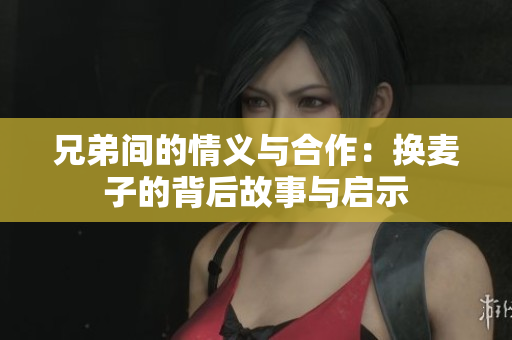 兄弟间的情义与合作：换麦子的背后故事与启示