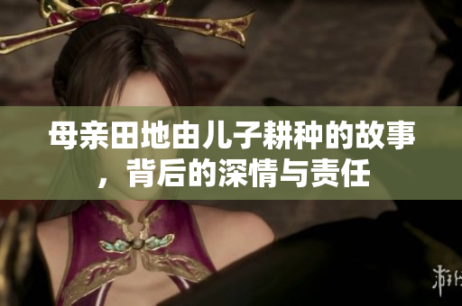 母亲田地由儿子耕种的故事，背后的深情与责任