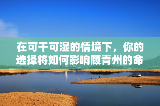 在可干可湿的情境下，你的选择将如何影响顾青州的命运