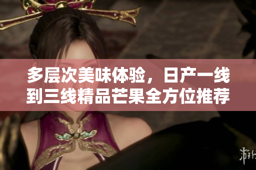多层次美味体验，日产一线到三线精品芒果全方位推荐