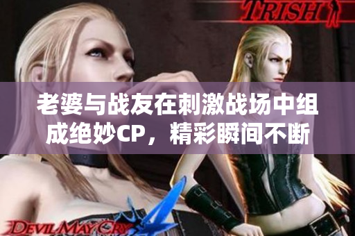 老婆与战友在刺激战场中组成绝妙CP，精彩瞬间不断