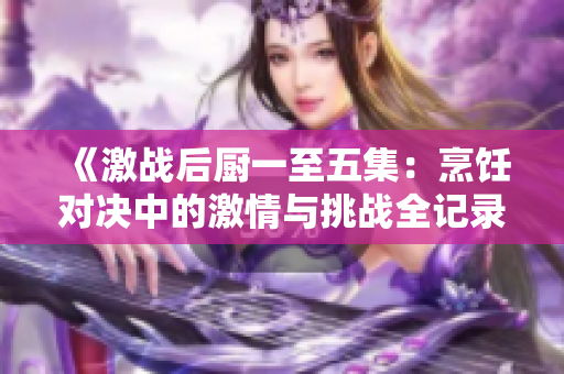 《激战后厨一至五集：烹饪对决中的激情与挑战全记录》