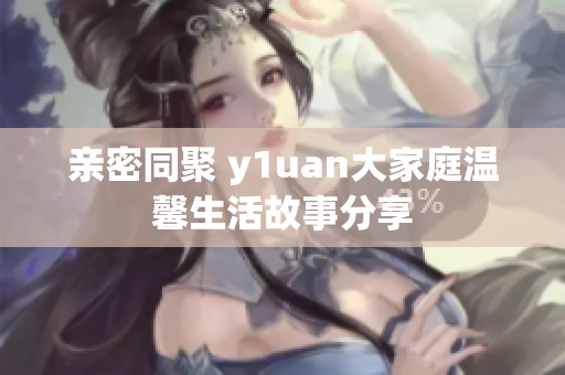 亲密同聚 y1uan大家庭温馨生活故事分享