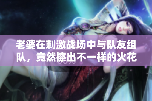 老婆在刺激战场中与队友组队，竟然擦出不一样的火花