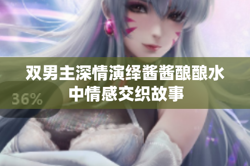 双男主深情演绎酱酱酿酿水中情感交织故事