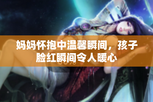 妈妈怀抱中温馨瞬间，孩子脸红瞬间令人暖心