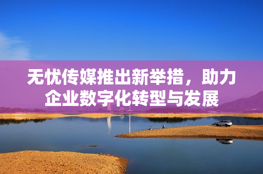 无忧传媒推出新举措，助力企业数字化转型与发展