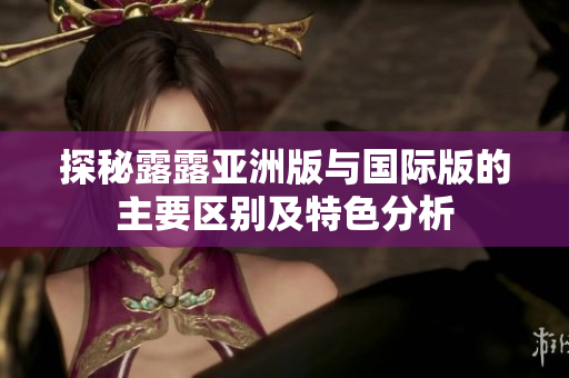 探秘露露亚洲版与国际版的主要区别及特色分析