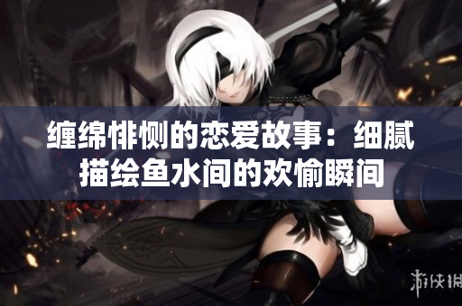 缠绵悱恻的恋爱故事：细腻描绘鱼水间的欢愉瞬间