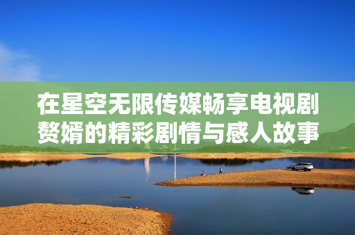 在星空无限传媒畅享电视剧赘婿的精彩剧情与感人故事