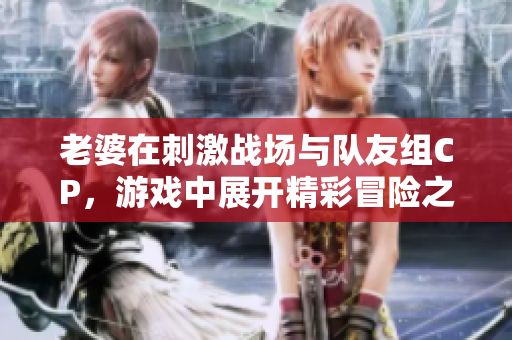 老婆在刺激战场与队友组CP，游戏中展开精彩冒险之旅