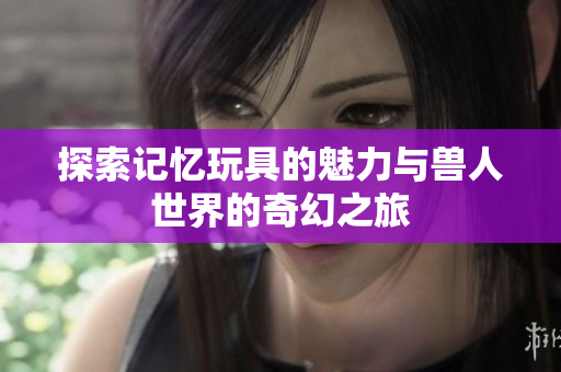 探索记忆玩具的魅力与兽人世界的奇幻之旅
