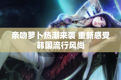 亲吻萝卜热潮来袭 重新感受韩国流行风尚