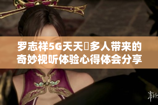 罗志祥5G天天奭多人带来的奇妙视听体验心得体会分享
