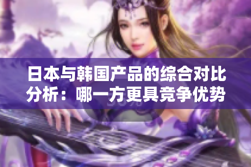 日本与韩国产品的综合对比分析：哪一方更具竞争优势？