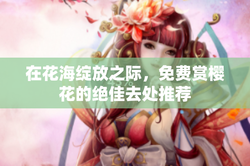 在花海绽放之际，免费赏樱花的绝佳去处推荐