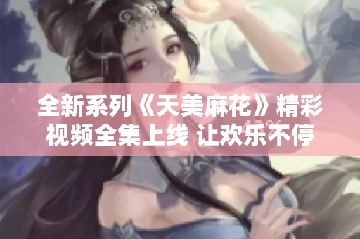 全新系列《天美麻花》精彩视频全集上线 让欢乐不停歇