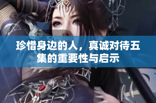 珍惜身边的人，真诚对待五集的重要性与启示