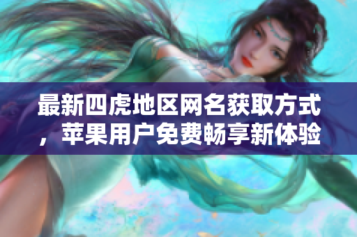 最新四虎地区网名获取方式，苹果用户免费畅享新体验