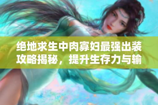 绝地求生中肉寡妇最强出装攻略揭秘，提升生存力与输出能力