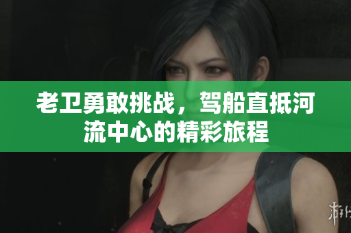 老卫勇敢挑战，驾船直抵河流中心的精彩旅程