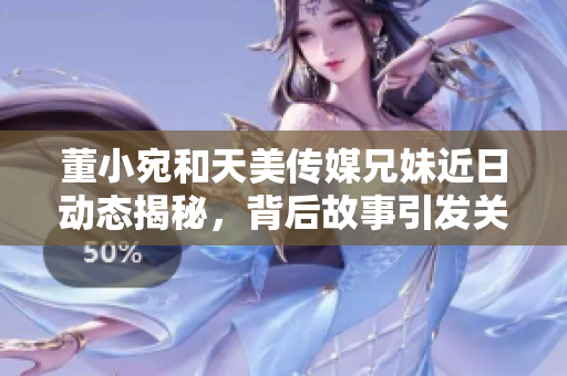 董小宛和天美传媒兄妹近日动态揭秘，背后故事引发关注