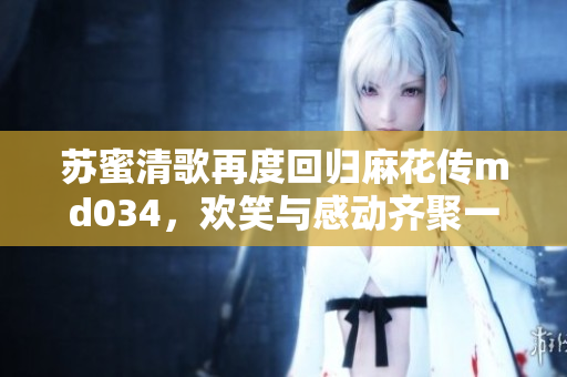 苏蜜清歌再度回归麻花传md034，欢笑与感动齐聚一堂