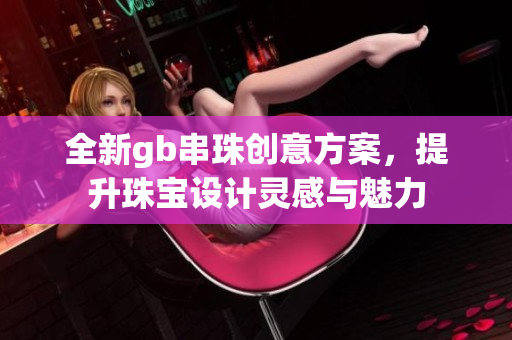 全新gb串珠创意方案，提升珠宝设计灵感与魅力