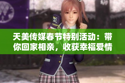 天美传媒春节特别活动：带你回家相亲，收获幸福爱情