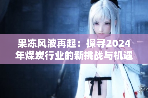 果冻风波再起：探寻2024年煤炭行业的新挑战与机遇