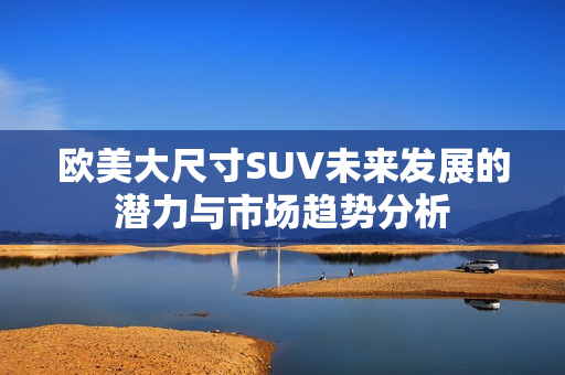 欧美大尺寸SUV未来发展的潜力与市场趋势分析
