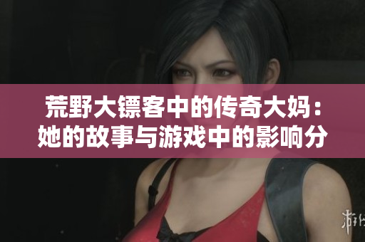 荒野大镖客中的传奇大妈：她的故事与游戏中的影响分析