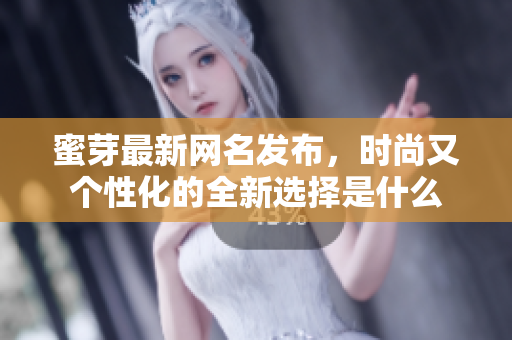 蜜芽最新网名发布，时尚又个性化的全新选择是什么