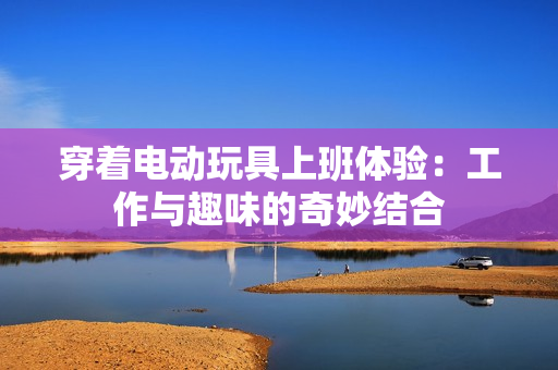 穿着电动玩具上班体验：工作与趣味的奇妙结合