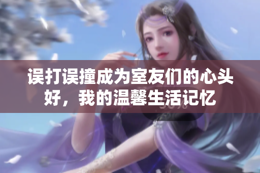 误打误撞成为室友们的心头好，我的温馨生活记忆