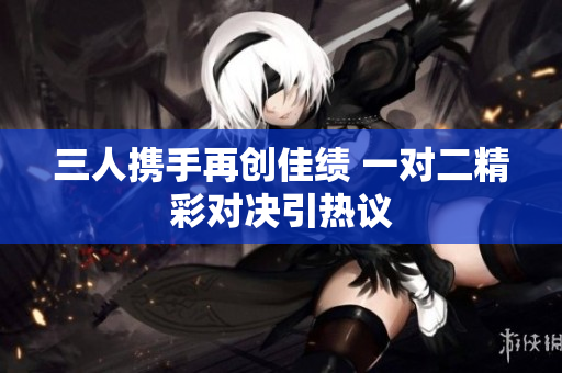 三人携手再创佳绩 一对二精彩对决引热议