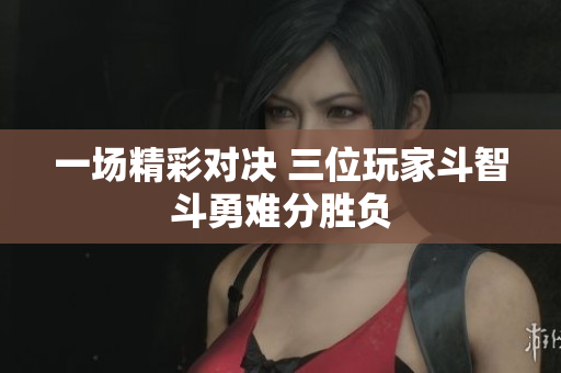 一场精彩对决 三位玩家斗智斗勇难分胜负
